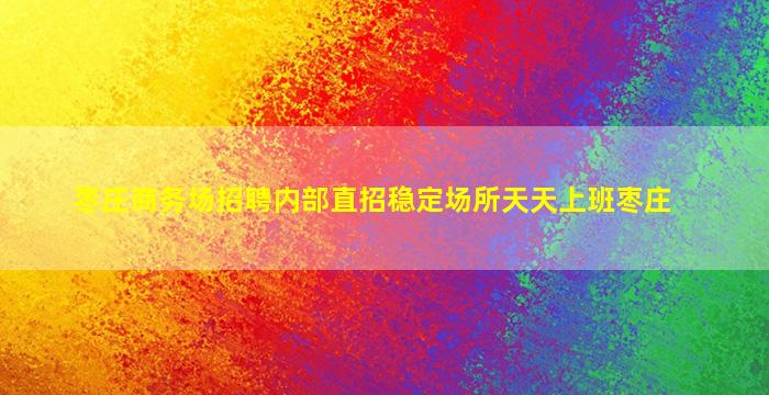 枣庄商务场招聘内部直招稳定场所天天上班枣庄